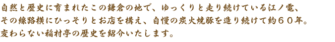 自然と歴史に育まれたこの鎌倉の地で、ゆっくりと走り続けている江ノ電、その線路横にひっそりとお店を構え、自慢の炭火焼豚を造り続けて約６０年。変わらない稲村亭の歴史を紹介いたします。